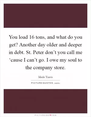 You load 16 tons, and what do you get? Another day older and deeper in debt. St. Peter don’t you call me ‘cause I can’t go. I owe my soul to the company store Picture Quote #1