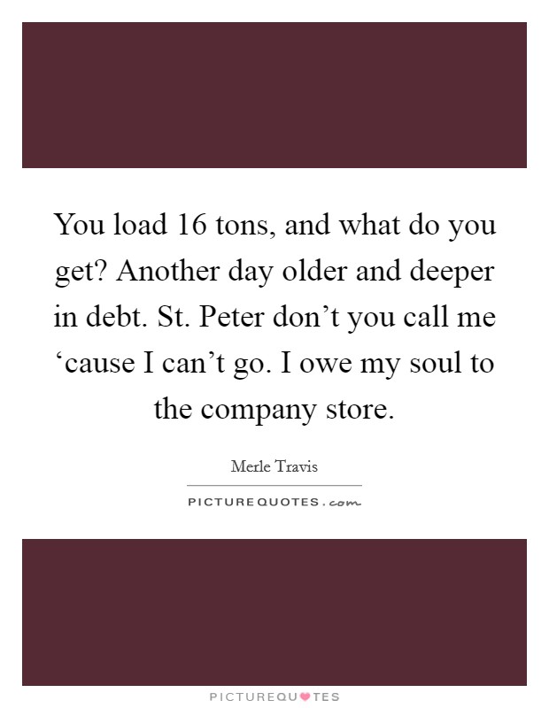 You load 16 tons, and what do you get? Another day older and deeper in debt. St. Peter don't you call me ‘cause I can't go. I owe my soul to the company store Picture Quote #1