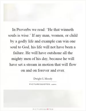 In Proverbs we read: ‘He that winneth souls is wise.’ If any man, women, or child by a godly life and example can win one soul to God, his life will not have been a failure. He will have outshone all the mighty men of his day, because he will have set a stream in motion that will flow on and on forever and ever Picture Quote #1