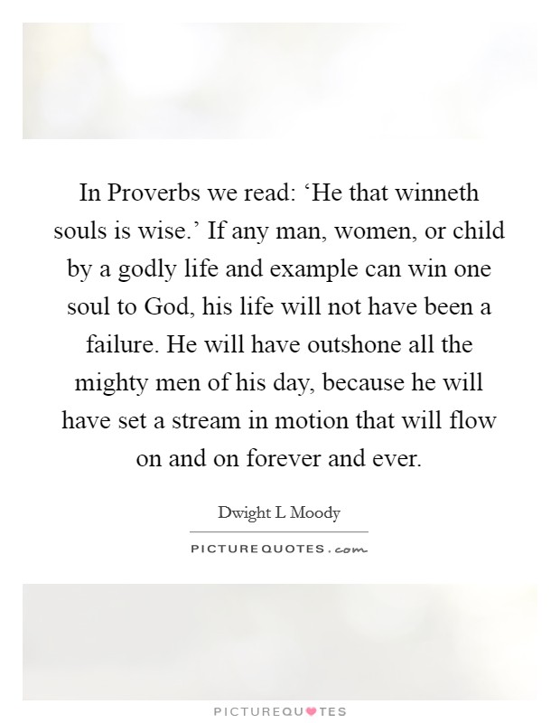 In Proverbs we read: ‘He that winneth souls is wise.' If any man, women, or child by a godly life and example can win one soul to God, his life will not have been a failure. He will have outshone all the mighty men of his day, because he will have set a stream in motion that will flow on and on forever and ever Picture Quote #1