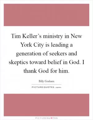 Tim Keller’s ministry in New York City is leading a generation of seekers and skeptics toward belief in God. I thank God for him Picture Quote #1
