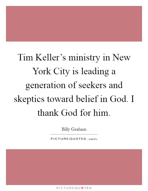 Tim Keller's ministry in New York City is leading a generation of seekers and skeptics toward belief in God. I thank God for him Picture Quote #1