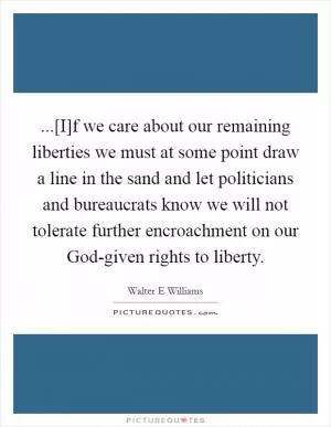 ...[I]f we care about our remaining liberties we must at some point draw a line in the sand and let politicians and bureaucrats know we will not tolerate further encroachment on our God-given rights to liberty Picture Quote #1