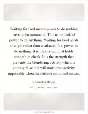 Waiting for God means power to do nothing save under command. This is not lack of power to do anything. Waiting for God needs strength rather than weakness. It is power to do nothing. It is the strength that holds strength in check. It is the strength that prevents the blundering activity which is entirely false and will make true activity impossible when the definite command comes Picture Quote #1