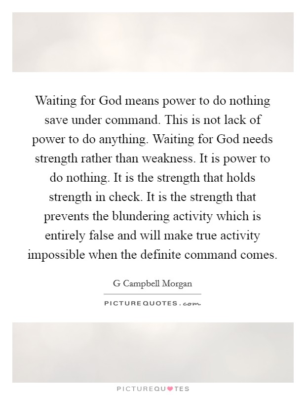 Waiting for God means power to do nothing save under command. This is not lack of power to do anything. Waiting for God needs strength rather than weakness. It is power to do nothing. It is the strength that holds strength in check. It is the strength that prevents the blundering activity which is entirely false and will make true activity impossible when the definite command comes Picture Quote #1
