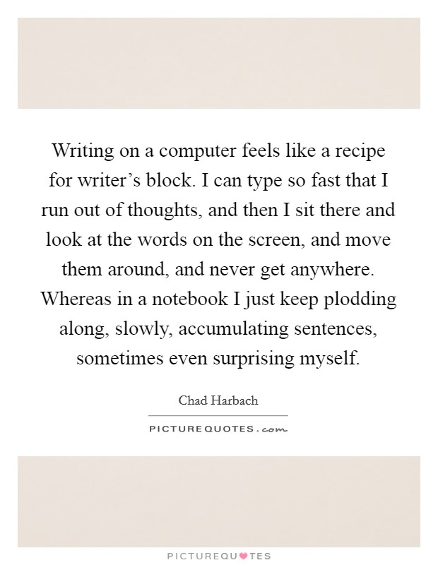 Writing on a computer feels like a recipe for writer's block. I can type so fast that I run out of thoughts, and then I sit there and look at the words on the screen, and move them around, and never get anywhere. Whereas in a notebook I just keep plodding along, slowly, accumulating sentences, sometimes even surprising myself Picture Quote #1