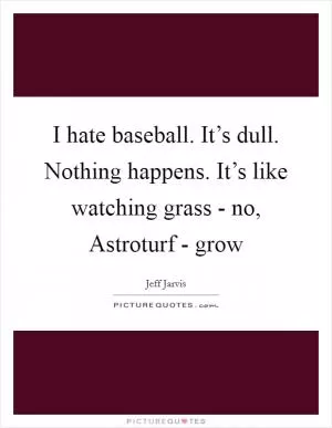 I hate baseball. It’s dull. Nothing happens. It’s like watching grass - no, Astroturf - grow Picture Quote #1