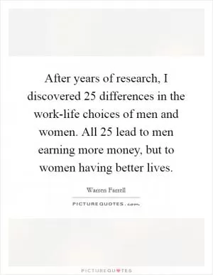 After years of research, I discovered 25 differences in the work-life choices of men and women. All 25 lead to men earning more money, but to women having better lives Picture Quote #1