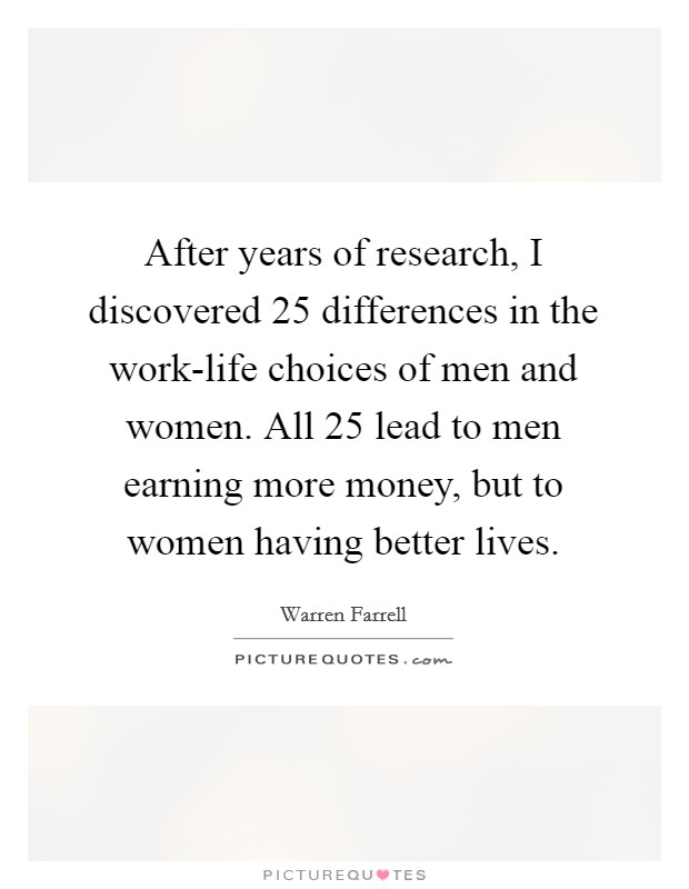 After years of research, I discovered 25 differences in the work-life choices of men and women. All 25 lead to men earning more money, but to women having better lives Picture Quote #1