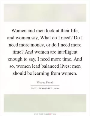 Women and men look at their life, and women say, What do I need? Do I need more money, or do I need more time? And women are intelligent enough to say, I need more time. And so, women lead balanced lives; men should be learning from women Picture Quote #1