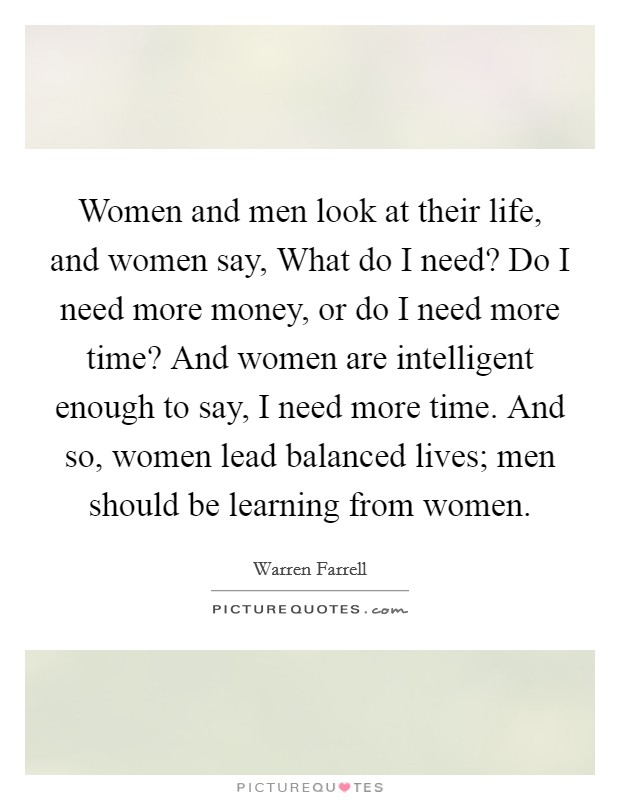 Women and men look at their life, and women say, What do I need? Do I need more money, or do I need more time? And women are intelligent enough to say, I need more time. And so, women lead balanced lives; men should be learning from women Picture Quote #1