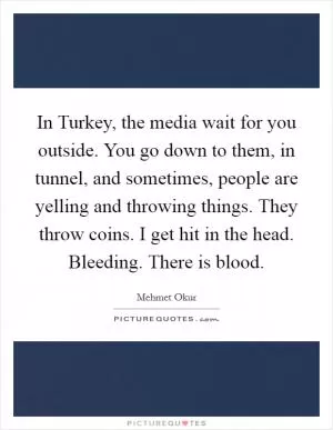 In Turkey, the media wait for you outside. You go down to them, in tunnel, and sometimes, people are yelling and throwing things. They throw coins. I get hit in the head. Bleeding. There is blood Picture Quote #1