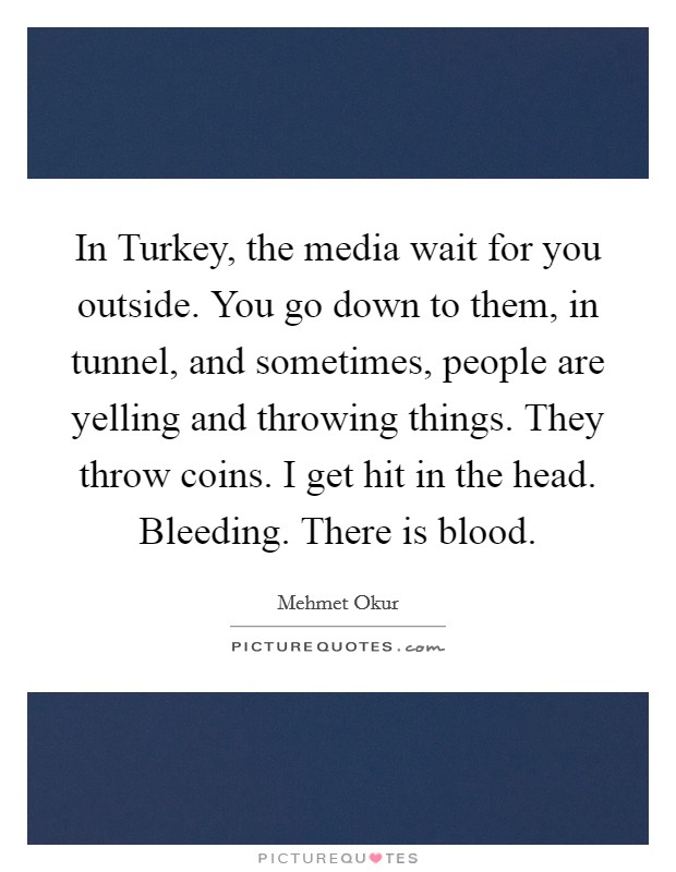In Turkey, the media wait for you outside. You go down to them, in tunnel, and sometimes, people are yelling and throwing things. They throw coins. I get hit in the head. Bleeding. There is blood Picture Quote #1