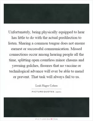 Unfortunately, being physically equipped to hear has little to do with the actual predilection to listen. Sharing a common tongue does not ensure earnest or successful communication. Missed connections occur among hearing people all the time, splitting open countless minor chasms and yawning gulches, fissures that no vaccine or technilogical advance will ever be able to mend or prevent. That task will always fail to us Picture Quote #1