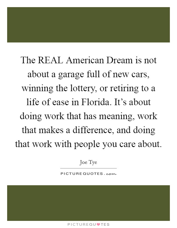 The REAL American Dream is not about a garage full of new cars, winning the lottery, or retiring to a life of ease in Florida. It's about doing work that has meaning, work that makes a difference, and doing that work with people you care about Picture Quote #1