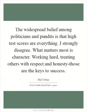 The widespread belief among politicians and pundits is that high test scores are everything. I strongly disagree. What matters most is character. Working hard, treating others with respect and honesty-those are the keys to success Picture Quote #1