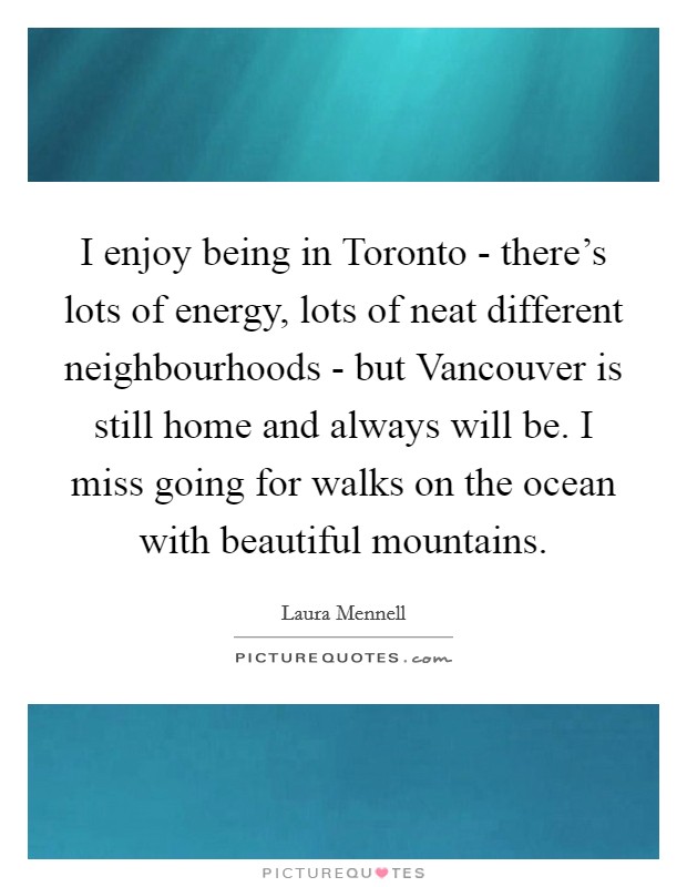 I enjoy being in Toronto - there's lots of energy, lots of neat different neighbourhoods - but Vancouver is still home and always will be. I miss going for walks on the ocean with beautiful mountains Picture Quote #1