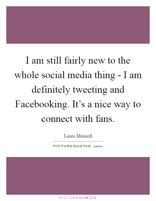I am still fairly new to the whole social media thing - I am definitely tweeting and Facebooking. It's a nice way to connect with fans Picture Quote #1