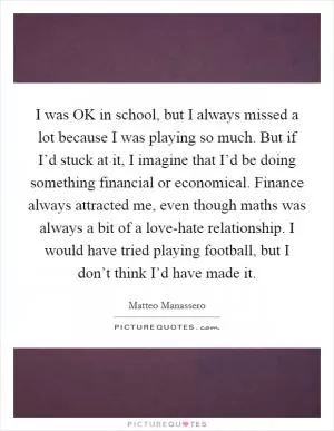 I was OK in school, but I always missed a lot because I was playing so much. But if I’d stuck at it, I imagine that I’d be doing something financial or economical. Finance always attracted me, even though maths was always a bit of a love-hate relationship. I would have tried playing football, but I don’t think I’d have made it Picture Quote #1