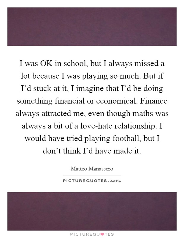 I was OK in school, but I always missed a lot because I was playing so much. But if I'd stuck at it, I imagine that I'd be doing something financial or economical. Finance always attracted me, even though maths was always a bit of a love-hate relationship. I would have tried playing football, but I don't think I'd have made it Picture Quote #1