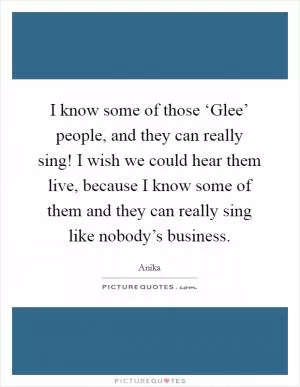 I know some of those ‘Glee’ people, and they can really sing! I wish we could hear them live, because I know some of them and they can really sing like nobody’s business Picture Quote #1