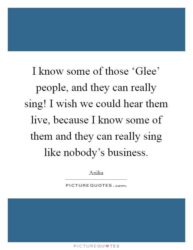 I know some of those ‘Glee' people, and they can really sing! I wish we could hear them live, because I know some of them and they can really sing like nobody's business Picture Quote #1