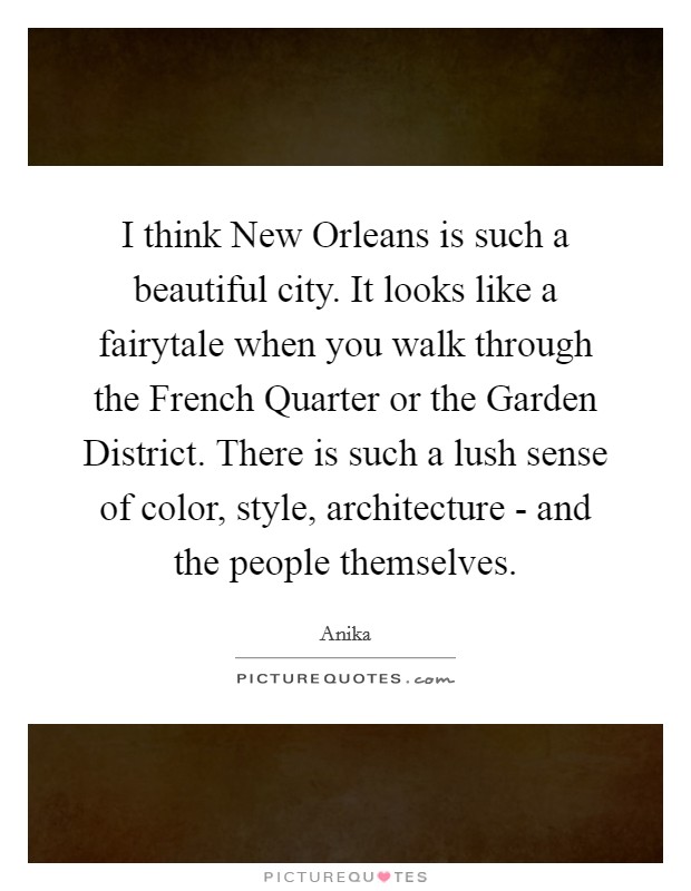 I think New Orleans is such a beautiful city. It looks like a fairytale when you walk through the French Quarter or the Garden District. There is such a lush sense of color, style, architecture - and the people themselves Picture Quote #1
