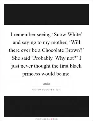 I remember seeing ‘Snow White’ and saying to my mother, ‘Will there ever be a Chocolate Brown?’ She said ‘Probably. Why not?’ I just never thought the first black princess would be me Picture Quote #1