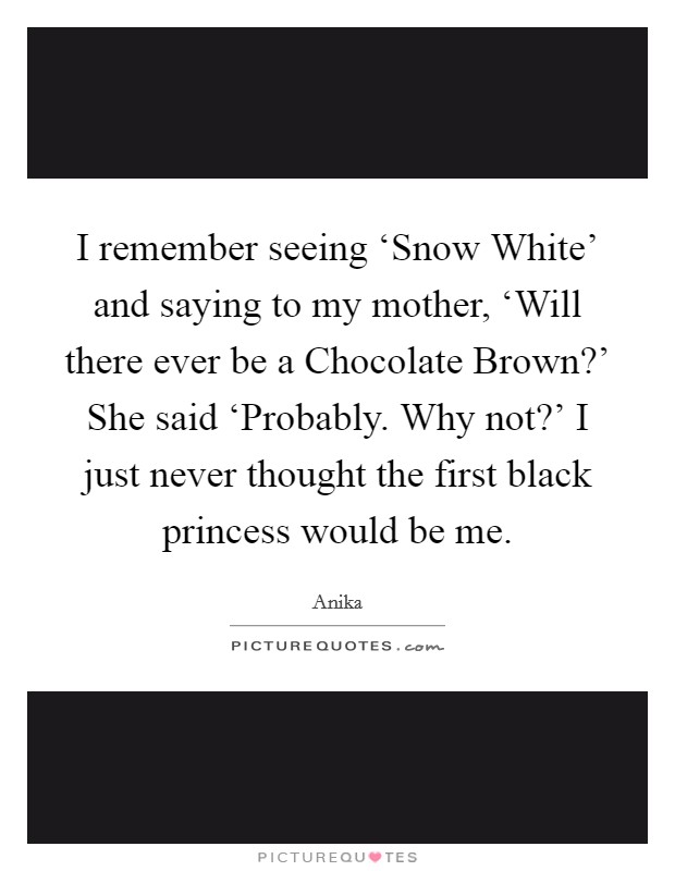 I remember seeing ‘Snow White' and saying to my mother, ‘Will there ever be a Chocolate Brown?' She said ‘Probably. Why not?' I just never thought the first black princess would be me Picture Quote #1