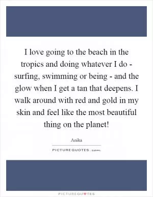 I love going to the beach in the tropics and doing whatever I do - surfing, swimming or being - and the glow when I get a tan that deepens. I walk around with red and gold in my skin and feel like the most beautiful thing on the planet! Picture Quote #1