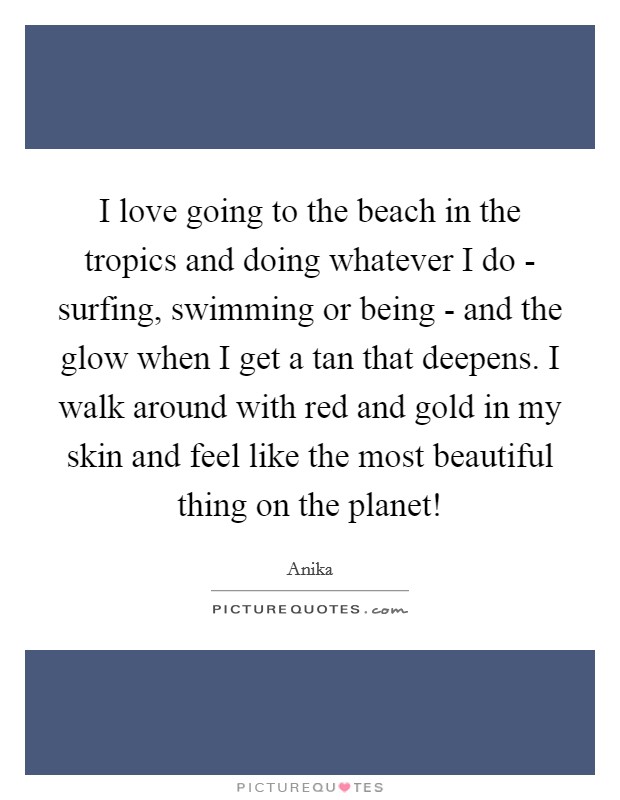 I love going to the beach in the tropics and doing whatever I do - surfing, swimming or being - and the glow when I get a tan that deepens. I walk around with red and gold in my skin and feel like the most beautiful thing on the planet! Picture Quote #1