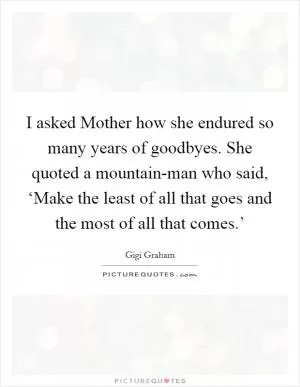 I asked Mother how she endured so many years of goodbyes. She quoted a mountain-man who said, ‘Make the least of all that goes and the most of all that comes.’ Picture Quote #1