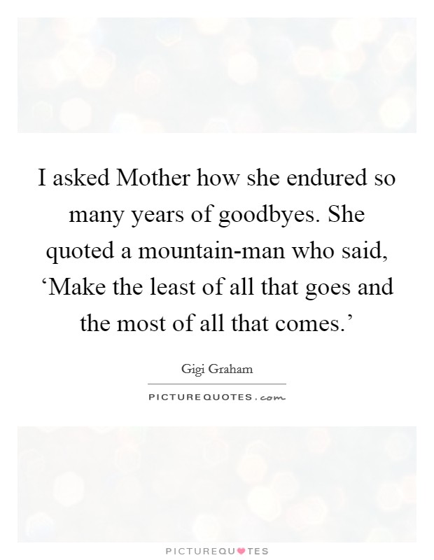 I asked Mother how she endured so many years of goodbyes. She quoted a mountain-man who said, ‘Make the least of all that goes and the most of all that comes.' Picture Quote #1