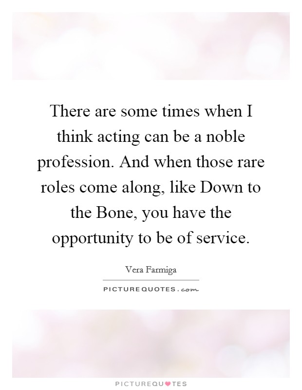 There are some times when I think acting can be a noble profession. And when those rare roles come along, like Down to the Bone, you have the opportunity to be of service Picture Quote #1