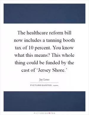 The healthcare reform bill now includes a tanning booth tax of 10 percent. You know what this means? This whole thing could be funded by the cast of ‘Jersey Shore.’ Picture Quote #1