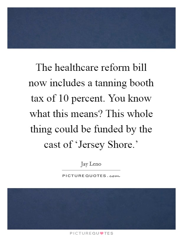 The healthcare reform bill now includes a tanning booth tax of 10 percent. You know what this means? This whole thing could be funded by the cast of ‘Jersey Shore.' Picture Quote #1