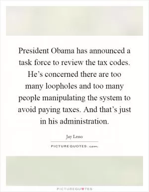 President Obama has announced a task force to review the tax codes. He’s concerned there are too many loopholes and too many people manipulating the system to avoid paying taxes. And that’s just in his administration Picture Quote #1