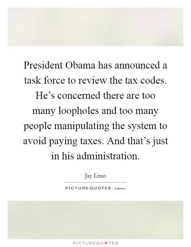 President Obama has announced a task force to review the tax codes. He's concerned there are too many loopholes and too many people manipulating the system to avoid paying taxes. And that's just in his administration Picture Quote #1