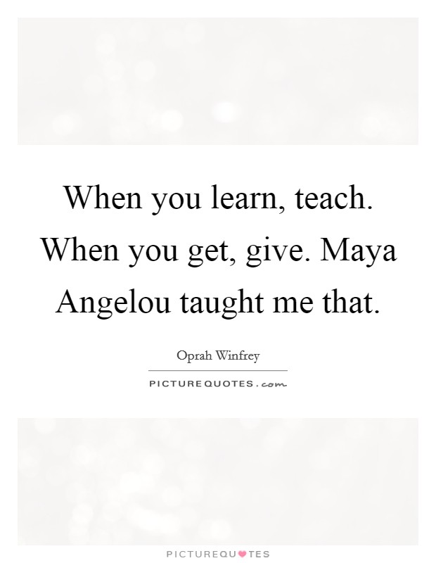 When you learn, teach. When you get, give. Maya Angelou taught me that Picture Quote #1