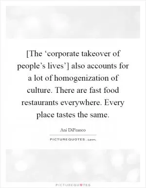 [The ‘corporate takeover of people’s lives’] also accounts for a lot of homogenization of culture. There are fast food restaurants everywhere. Every place tastes the same Picture Quote #1