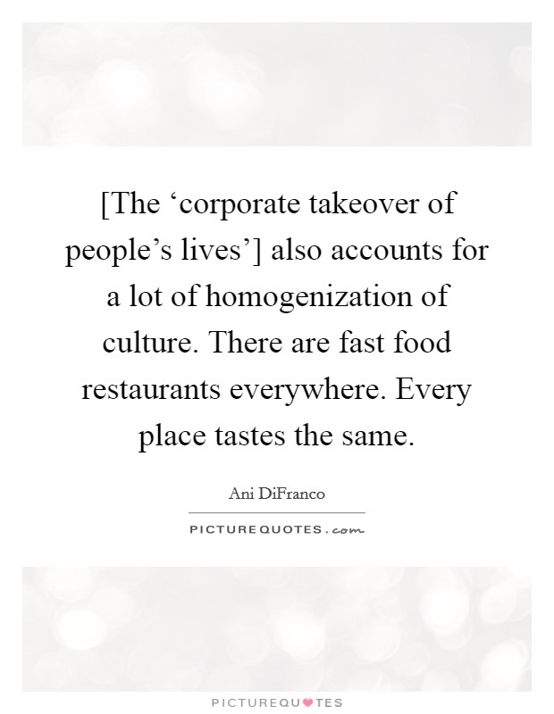 [The ‘corporate takeover of people's lives'] also accounts for a lot of homogenization of culture. There are fast food restaurants everywhere. Every place tastes the same Picture Quote #1