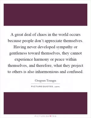 A great deal of chaos in the world occurs because people don’t appreciate themselves. Having never developed sympathy or gentleness toward themselves, they cannot experience harmony or peace within themselves, and therefore, what they project to others is also inharmonious and confused Picture Quote #1