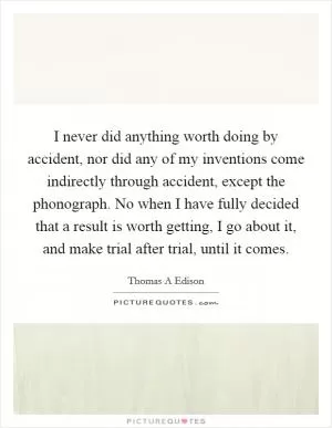 I never did anything worth doing by accident, nor did any of my inventions come indirectly through accident, except the phonograph. No when I have fully decided that a result is worth getting, I go about it, and make trial after trial, until it comes Picture Quote #1