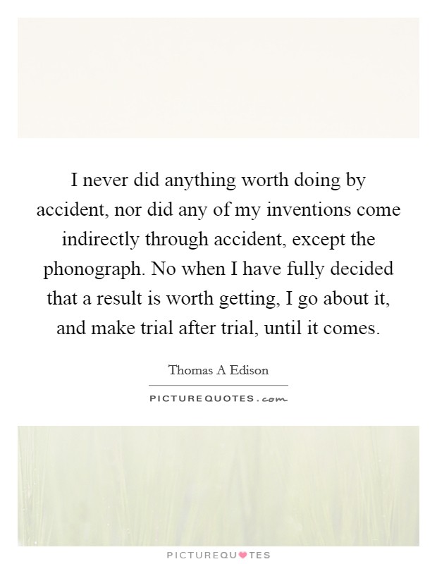 I never did anything worth doing by accident, nor did any of my inventions come indirectly through accident, except the phonograph. No when I have fully decided that a result is worth getting, I go about it, and make trial after trial, until it comes Picture Quote #1