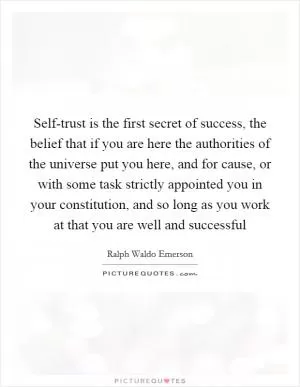 Self-trust is the first secret of success, the belief that if you are here the authorities of the universe put you here, and for cause, or with some task strictly appointed you in your constitution, and so long as you work at that you are well and successful Picture Quote #1