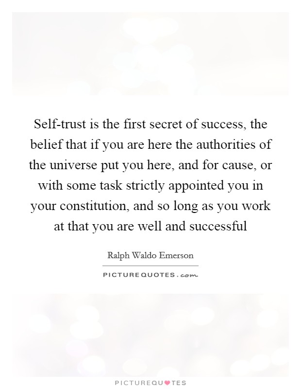 Self-trust is the first secret of success, the belief that if you are here the authorities of the universe put you here, and for cause, or with some task strictly appointed you in your constitution, and so long as you work at that you are well and successful Picture Quote #1