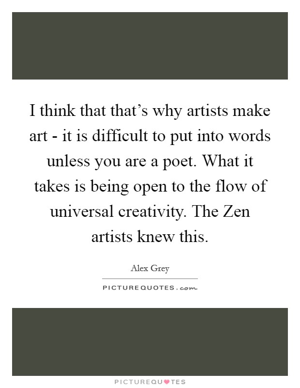 I think that that's why artists make art - it is difficult to put into words unless you are a poet. What it takes is being open to the flow of universal creativity. The Zen artists knew this Picture Quote #1
