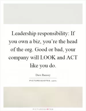 Leadership responsibility: If you own a biz, you’re the head of the org. Good or bad, your company will LOOK and ACT like you do Picture Quote #1