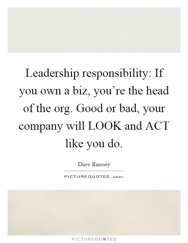 Leadership responsibility: If you own a biz, you're the head of the org. Good or bad, your company will LOOK and ACT like you do Picture Quote #1