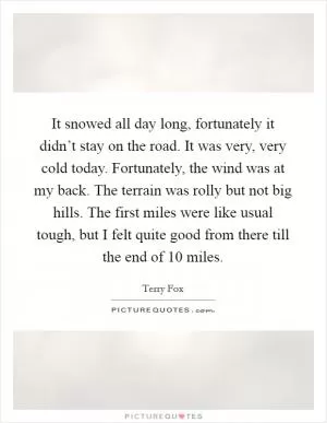 It snowed all day long, fortunately it didn’t stay on the road. It was very, very cold today. Fortunately, the wind was at my back. The terrain was rolly but not big hills. The first miles were like usual tough, but I felt quite good from there till the end of 10 miles Picture Quote #1